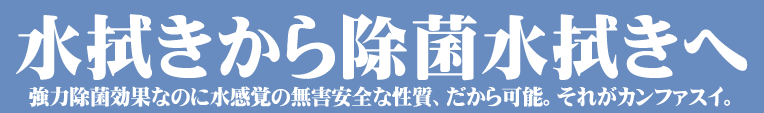 水拭きから除菌水拭きへ,カンファスイ拭き,強力除菌なのに水感覚の無害安全な性質、だから可能。それがカンファスイ。